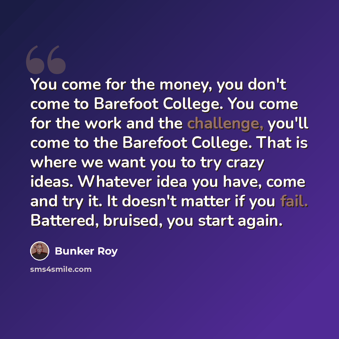 “You come for the money, you don't come to Barefoot College. You come for the work and the challenge, you'll come to the Barefoot College. That is where we want you to try crazy ideas. Whatever idea you have, come and try it. It doesn't matter if you fail. Battered, bruised, you start again.” quote by Bunker Roy