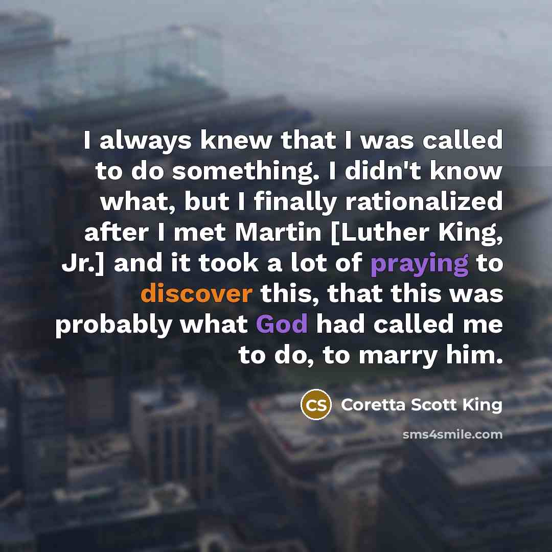 “I always knew that I was called to do something. I didn't know what, but I finally rationalized after I met Martin [Luther King, Jr.] and it took a lot of praying to discover this, that this was probably what God had called me to do, to marry him.” quote by Coretta Scott King