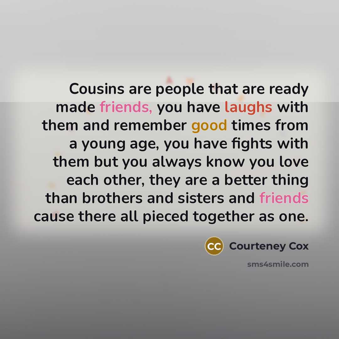 “Cousins are people that are ready made friends, you have laughs with them and remember good times from a young age, you have fights with them but you always know you love each other, they are a better thing than brothers and sisters and friends cause there all pieced together as one.” quote by Courteney Cox