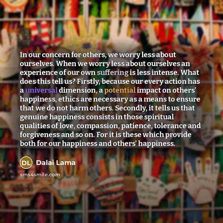 “In our concern for others, we worry less about ourselves. When we worry less about ourselves an experience of our own suffering is less intense. What does this tell us? Firstly, because our every action has a universal dimension, a potential impact on others' happiness, ethics are necessary as a…” quote by Dalai Lama
