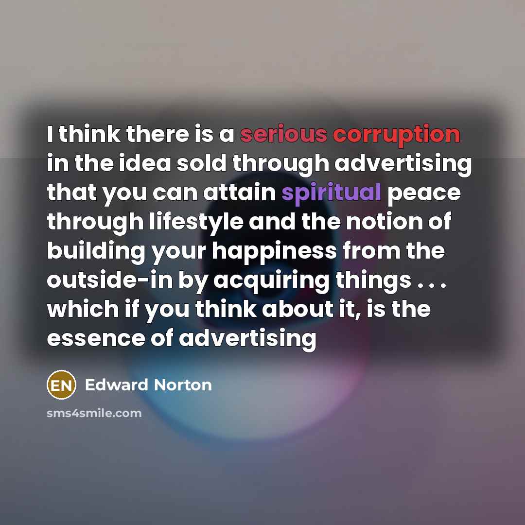“I think there is a serious corruption in the idea sold through advertising that you can attain spiritual peace through lifestyle and the notion of building your happiness from the outside-in by acquiring things . . . which if you think about it, is the essence of advertising” quote by Edward Norton