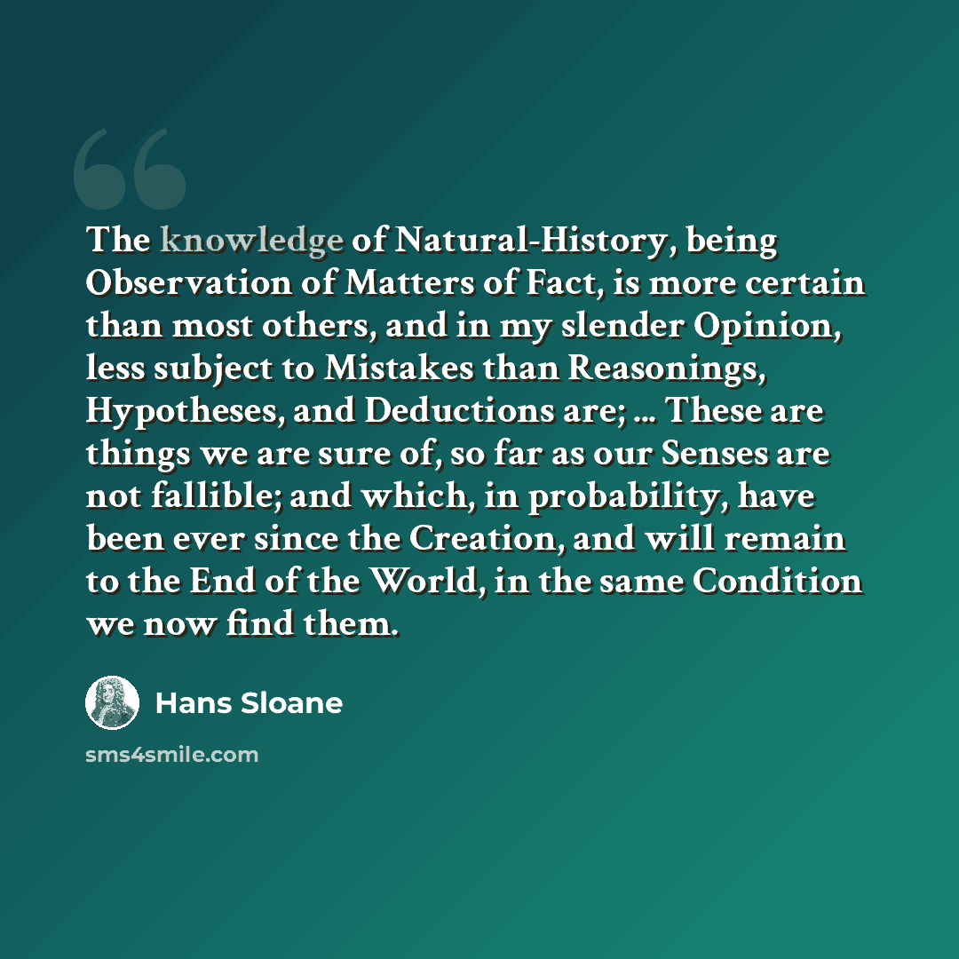 “The knowledge of Natural-History, being Observation of Matters of Fact, is more certain than most others, and in my slender Opinion, less subject to Mistakes than Reasonings, Hypotheses, and Deductions are; ... These are things we are sure of, so far as our Senses are not fallible; and which, in…” quote by Hans Sloane