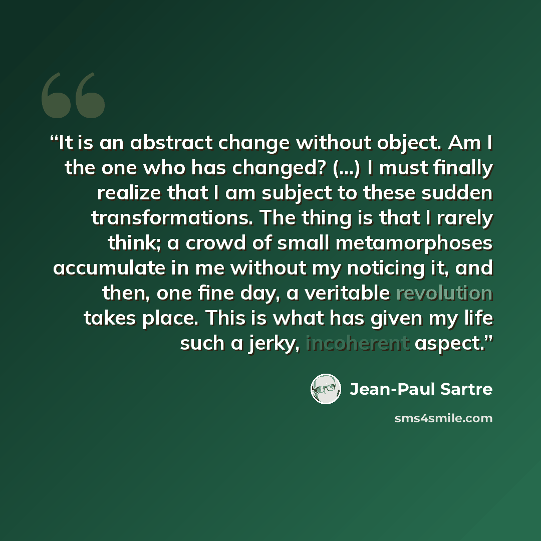“It is an abstract change without object. Am I the one who has changed? (...) I must finally realize that I am subject to these sudden transformations. The thing is that I rarely think; a crowd of small metamorphoses accumulate in me without my noticing it, and then, one fine day, a veritable…” quote by Jean-Paul Sartre