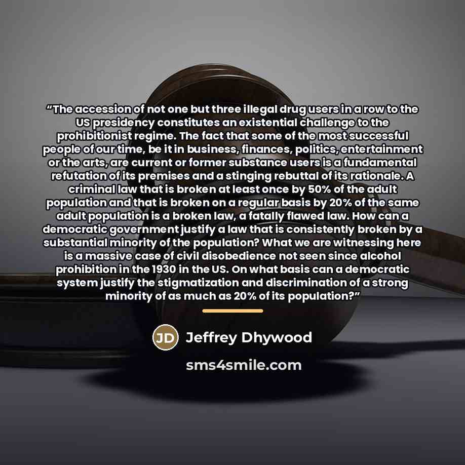 “The accession of not one but three illegal drug users in a row to the US presidency constitutes an existential challenge to the prohibitionist regime. The fact that some of the most successful people of our time, be it in business, finances, politics, entertainment or the arts, are current or…” quote by Jeffrey Dhywood