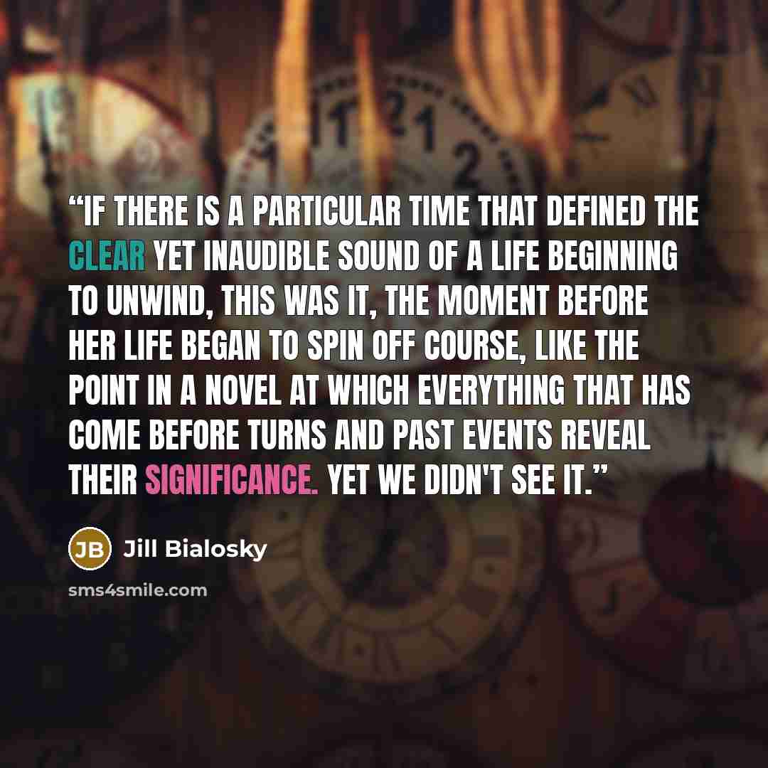 “If there is a particular time that defined the clear yet inaudible sound of a life beginning to unwind, this was it, the moment before her life began to spin off course, like the point in a novel at which everything that has come before turns and past events reveal their significance. Yet we…” quote by Jill Bialosky