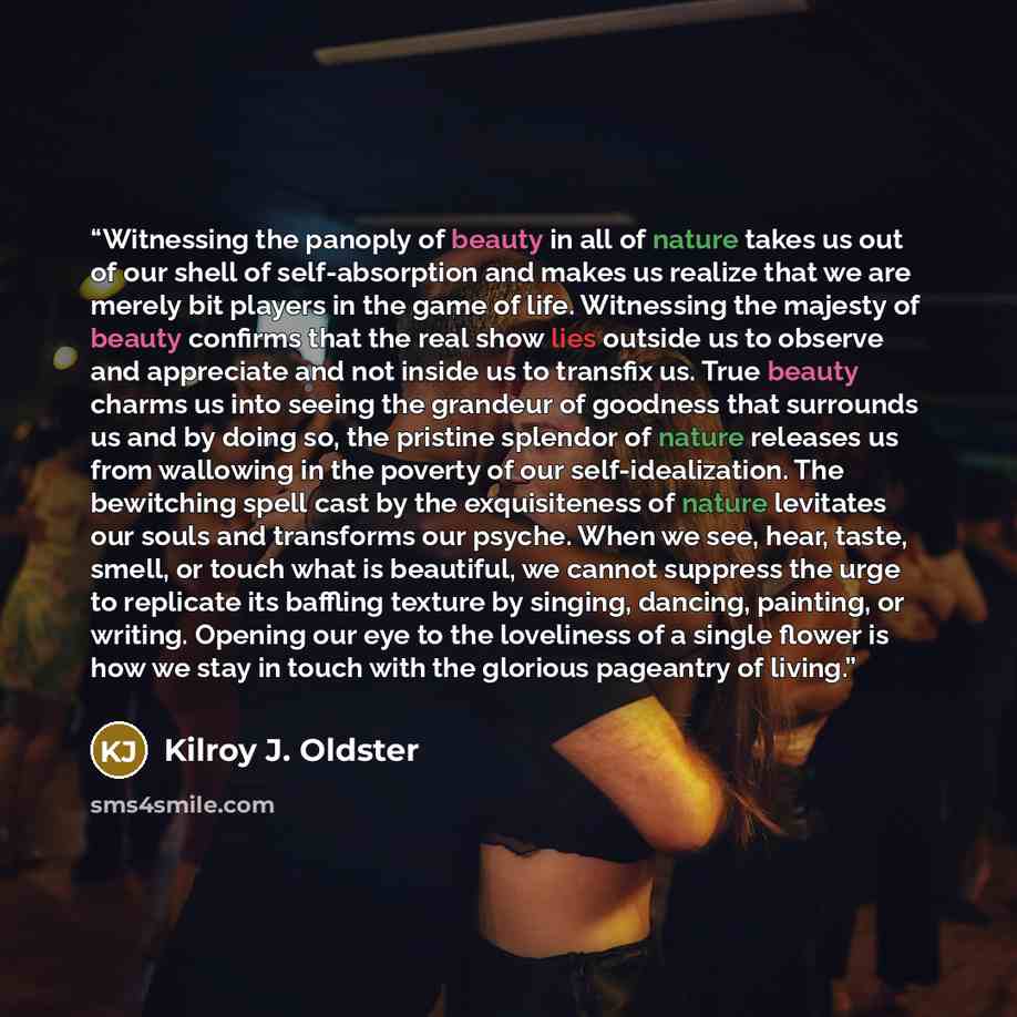 “Witnessing the panoply of beauty in all of nature takes us out of our shell of self-absorption and makes us realize that we are merely bit players in the game of life. Witnessing the majesty of beauty confirms that the real show lies outside us to observe and appreciate and not inside us to…” quote by Kilroy J. Oldster