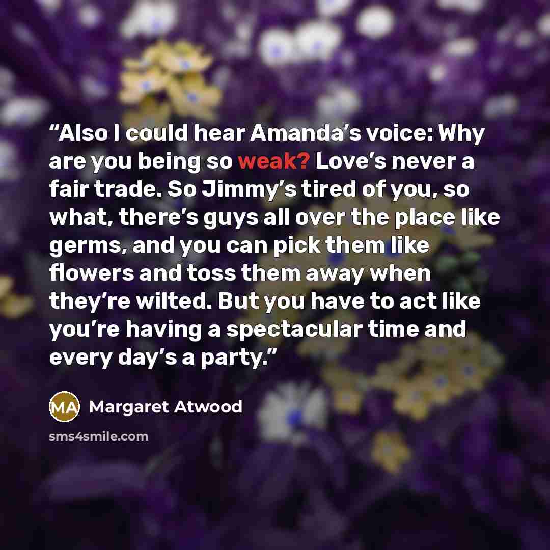 “Also I could hear Amanda’s voice: Why are you being so weak? Love’s never a fair trade. So Jimmy’s tired of you, so what, there’s guys all over the place like germs, and you can pick them like flowers and toss them away when they’re wilted. But you have to act like you’re having a spectacular time…” quote by Margaret Atwood
