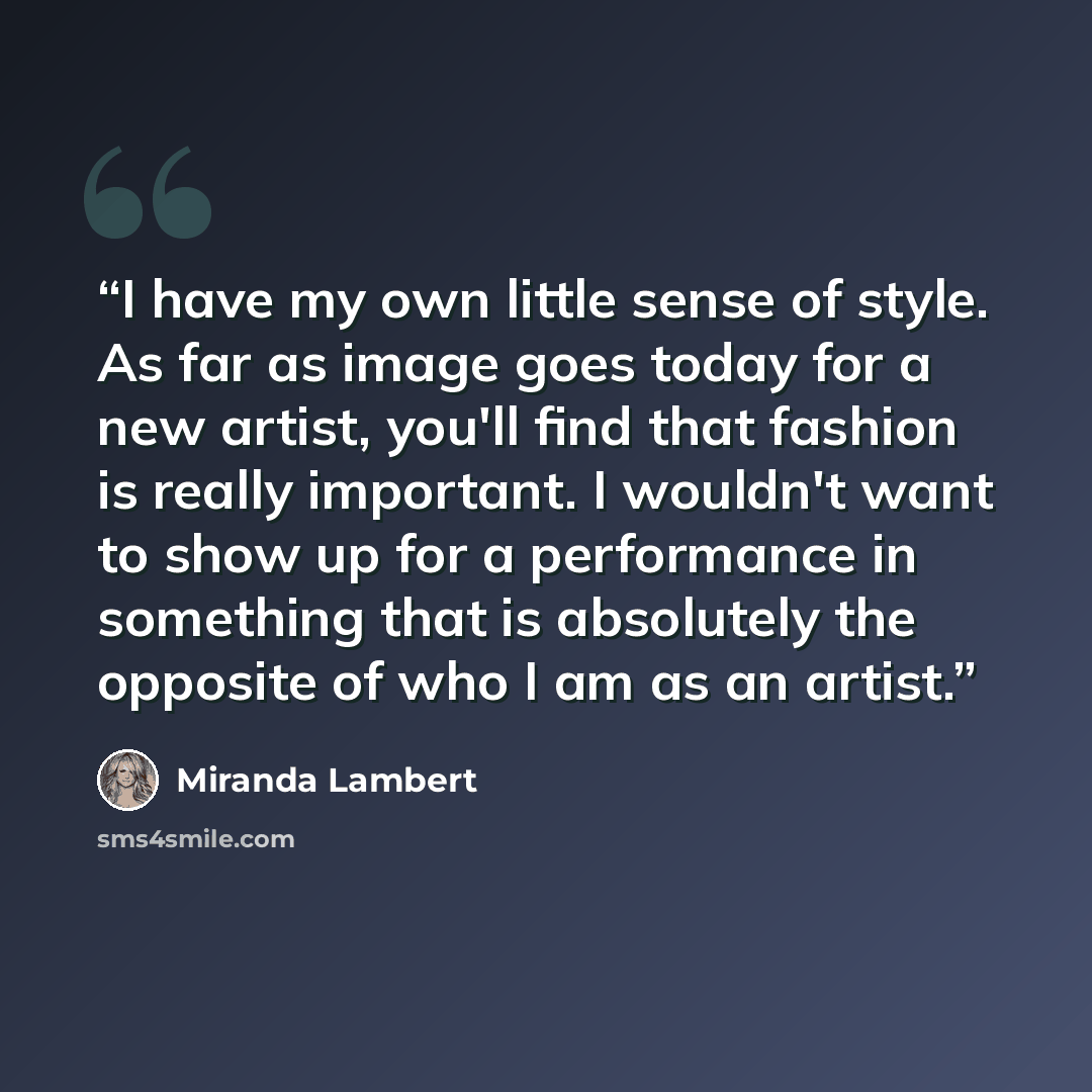 “I have my own little sense of style. As far as image goes today for a new artist, you'll find that fashion is really important. I wouldn't want to show up for a performance in something that is absolutely the opposite of who I am as an artist.” quote by Miranda Lambert