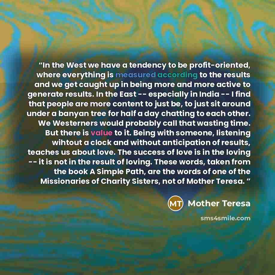 “In the West we have a tendency to be profit-oriented, where everything is measured according to the results and we get caught up in being more and more active to generate results. In the East -- especially in India -- I find that people are more content to just be, to just sit around under a…” quote by Mother Teresa