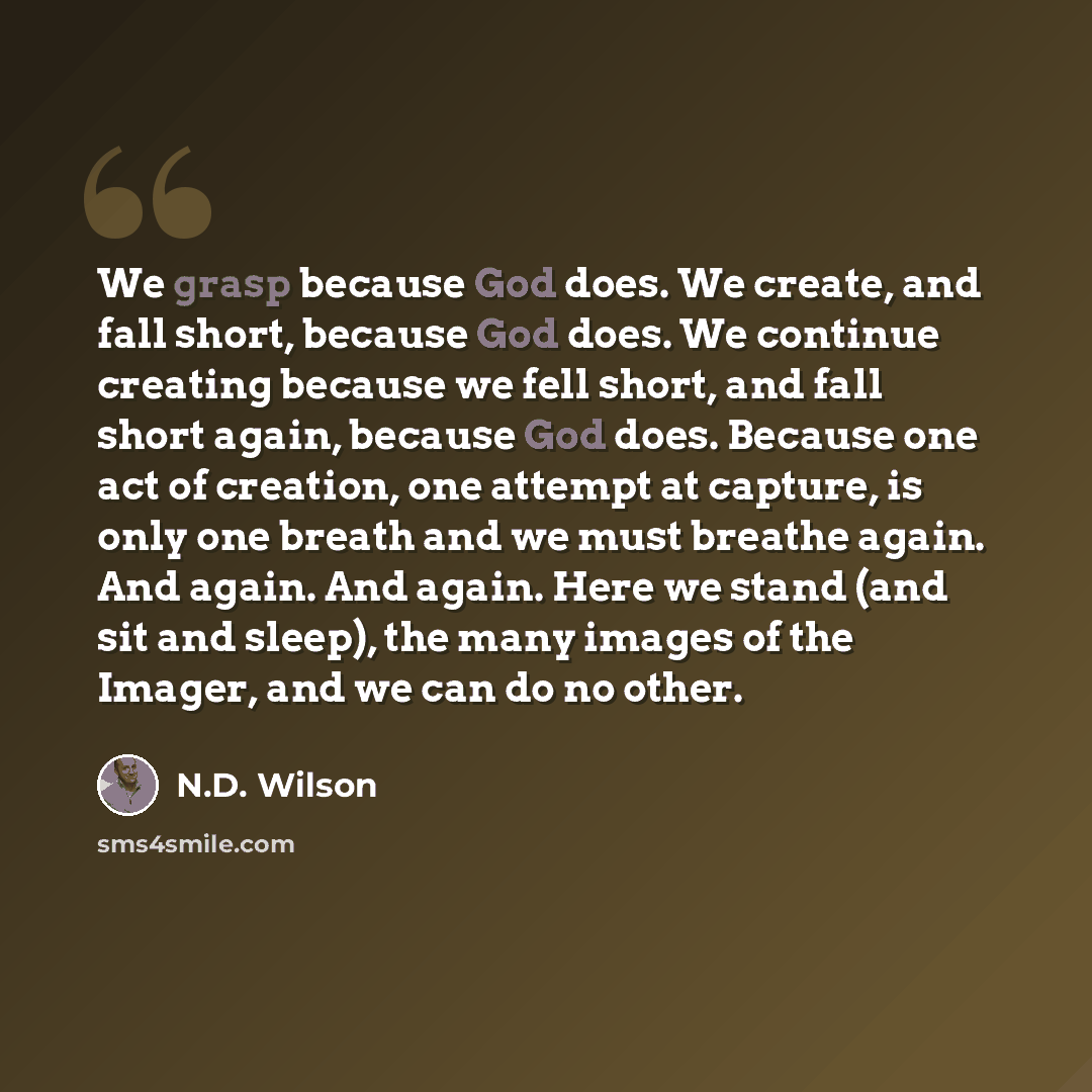 “We grasp because God does. We create, and fall short, because God does. We continue creating because we fell short, and fall short again, because God does. Because one act of creation, one attempt at capture, is only one breath and we must breathe again. And again. And again. Here we stand (and…” quote by N.D. Wilson