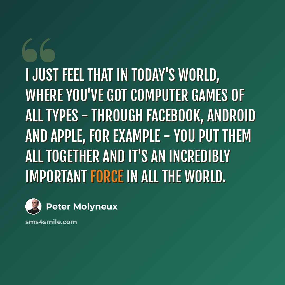 “I just feel that in today's world, where you've got computer games of all types - through Facebook, Android and Apple, for example - you put them all together and it's an incredibly important force in all the world.” quote by Peter Molyneux