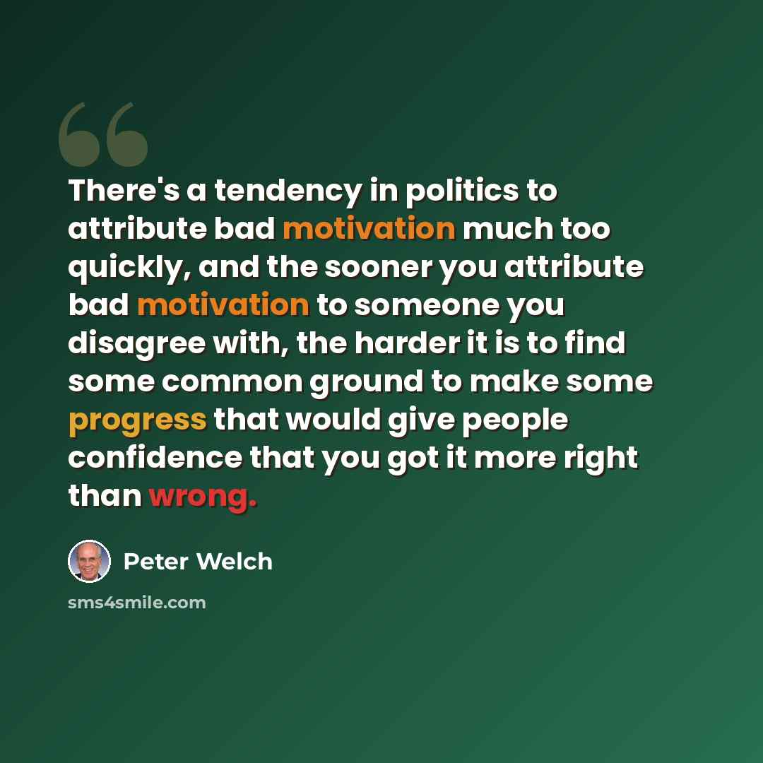 “There's a tendency in politics to attribute bad motivation much too quickly, and the sooner you attribute bad motivation to someone you disagree with, the harder it is to find some common ground to make some progress that would give people confidence that you got it more right than wrong.” quote by Peter Welch