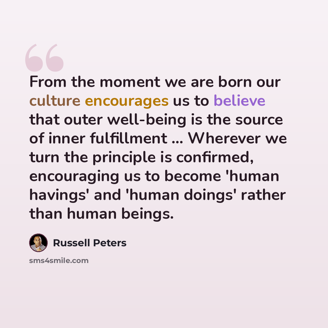 “From the moment we are born our culture encourages us to believe that outer well-being is the source of inner fulfillment ... Wherever we turn the principle is confirmed, encouraging us to become 'human havings' and 'human doings' rather than human beings.” quote by Russell Peters