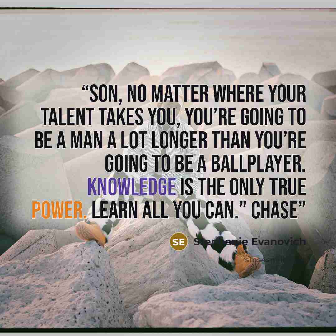 “Son, no matter where your talent takes you, you’re going to be a man a lot longer than you’re going to be a ballplayer. Knowledge is the only true power. Learn all you can.” Chase” quote by Stephanie Evanovich