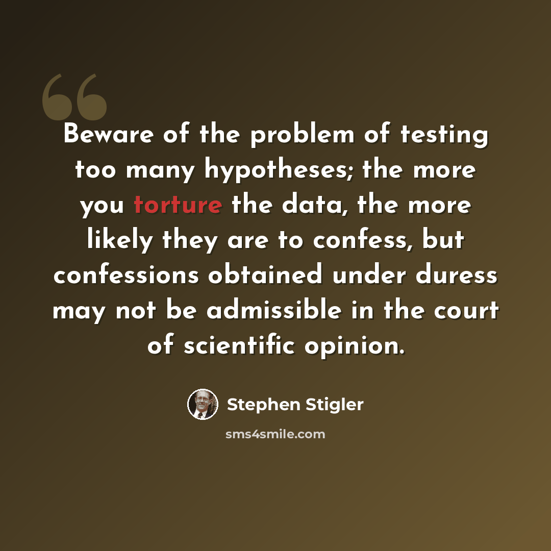 “Beware of the problem of testing too many hypotheses; the more you torture the data, the more likely they are to confess, but confessions obtained under duress may not be admissible in the court of scientific opinion.” quote by Stephen Stigler