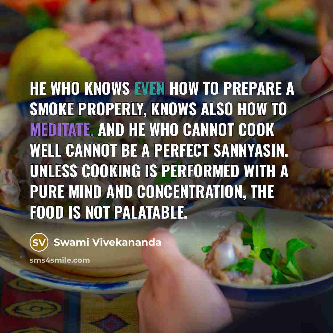 “He who knows even how to prepare a smoke properly, knows also how to meditate. And he who cannot cook well cannot be a perfect sannyasin. Unless cooking is performed with a pure mind and concentration, the food is not palatable.” quote by Swami Vivekananda