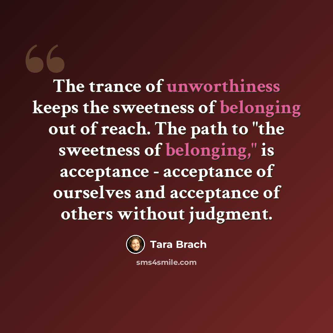 “The trance of unworthiness keeps the sweetness of belonging out of reach. The path to "the sweetness of belonging," is acceptance - acceptance of ourselves and acceptance of others without judgment.” quote by Tara Brach