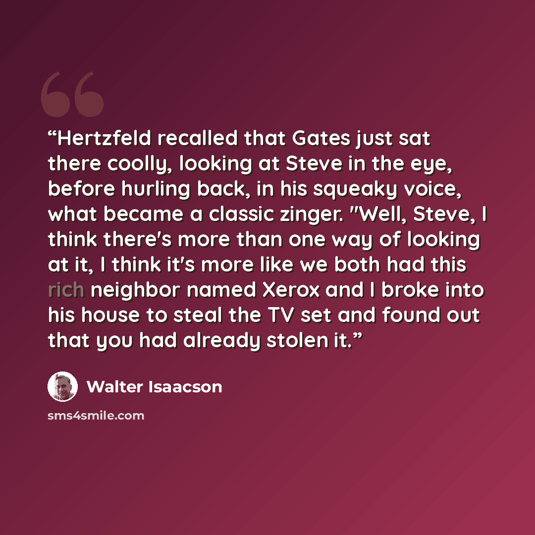 “Hertzfeld recalled that Gates just sat there coolly, looking at Steve in the eye, before hurling back, in his squeaky voice, what became a classic zinger. "Well, Steve, I think there's more than one way of looking at it, I think it's more like we both had this rich neighbor named Xerox and I broke…” quote by Walter Isaacson