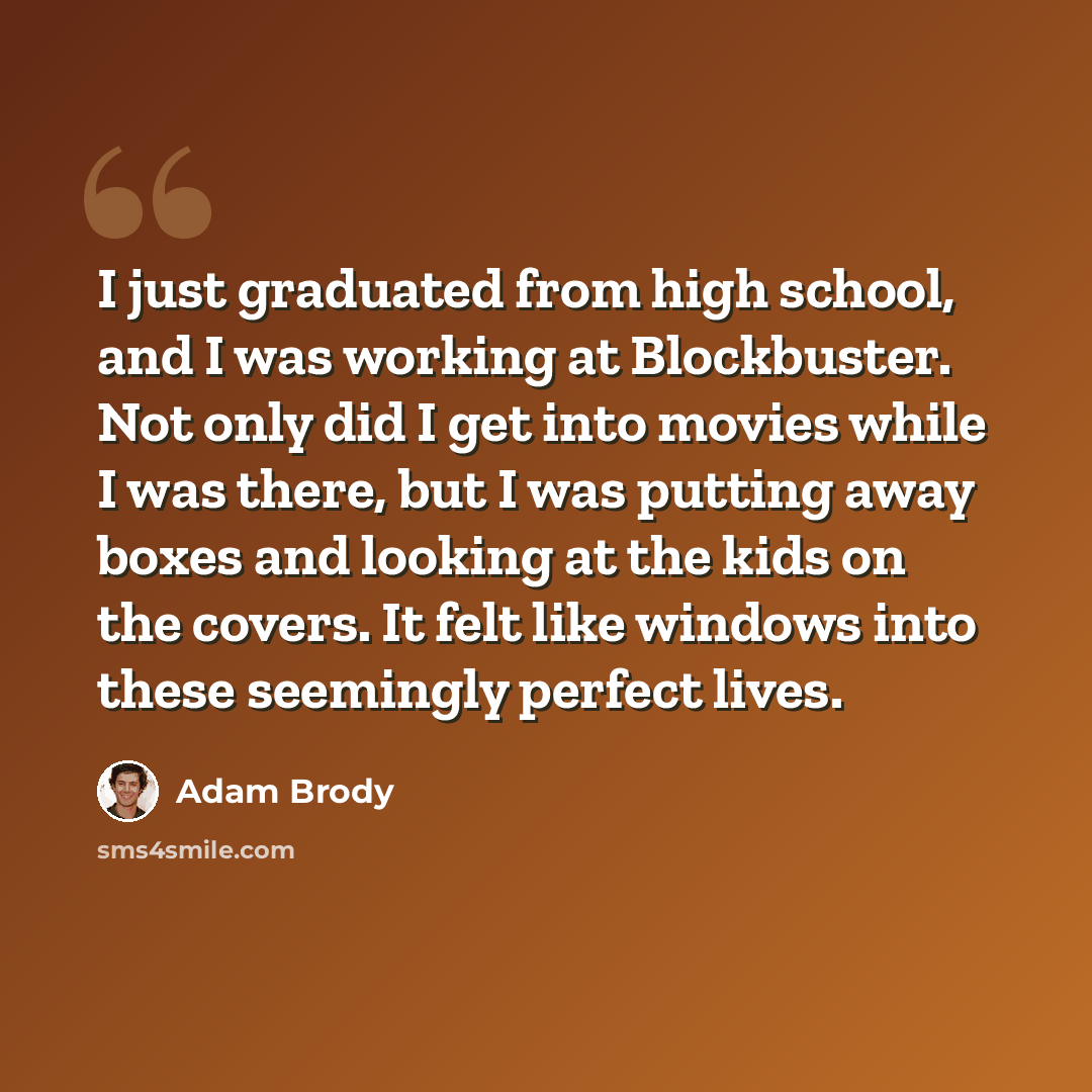 “I just graduated from high school, and I was working at Blockbuster. Not only did I get into movies while I was there, but I was putting away boxes and looking at the kids on the covers. It felt like windows into these seemingly perfect lives.” quote by Adam Brody