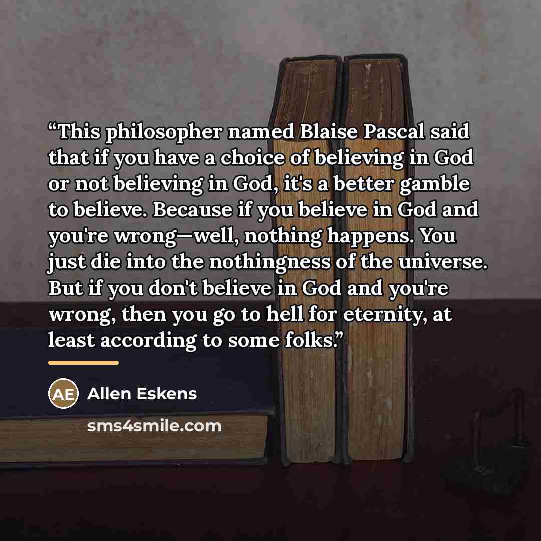 “This philosopher named Blaise Pascal said that if you have a choice of believing in God or not believing in God, it's a better gamble to believe. Because if you believe in God and you're wrong—well, nothing happens. You just die into the nothingness of the universe. But if you don't believe in God…” quote by Allen Eskens