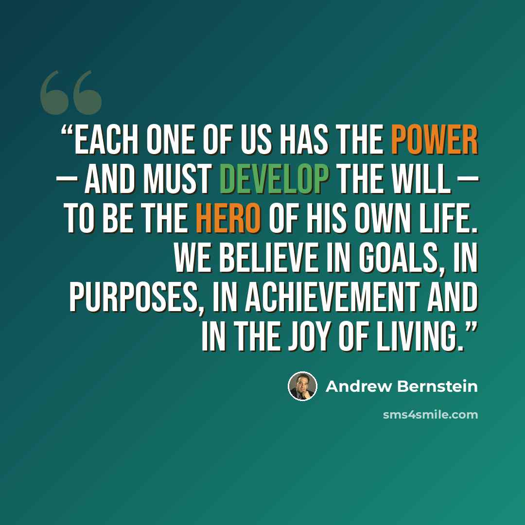 “Each one of us has the power — and must develop the will — to be the hero of his own life. We believe in goals, in purposes, in achievement and in the joy of living.” quote by Andrew Bernstein