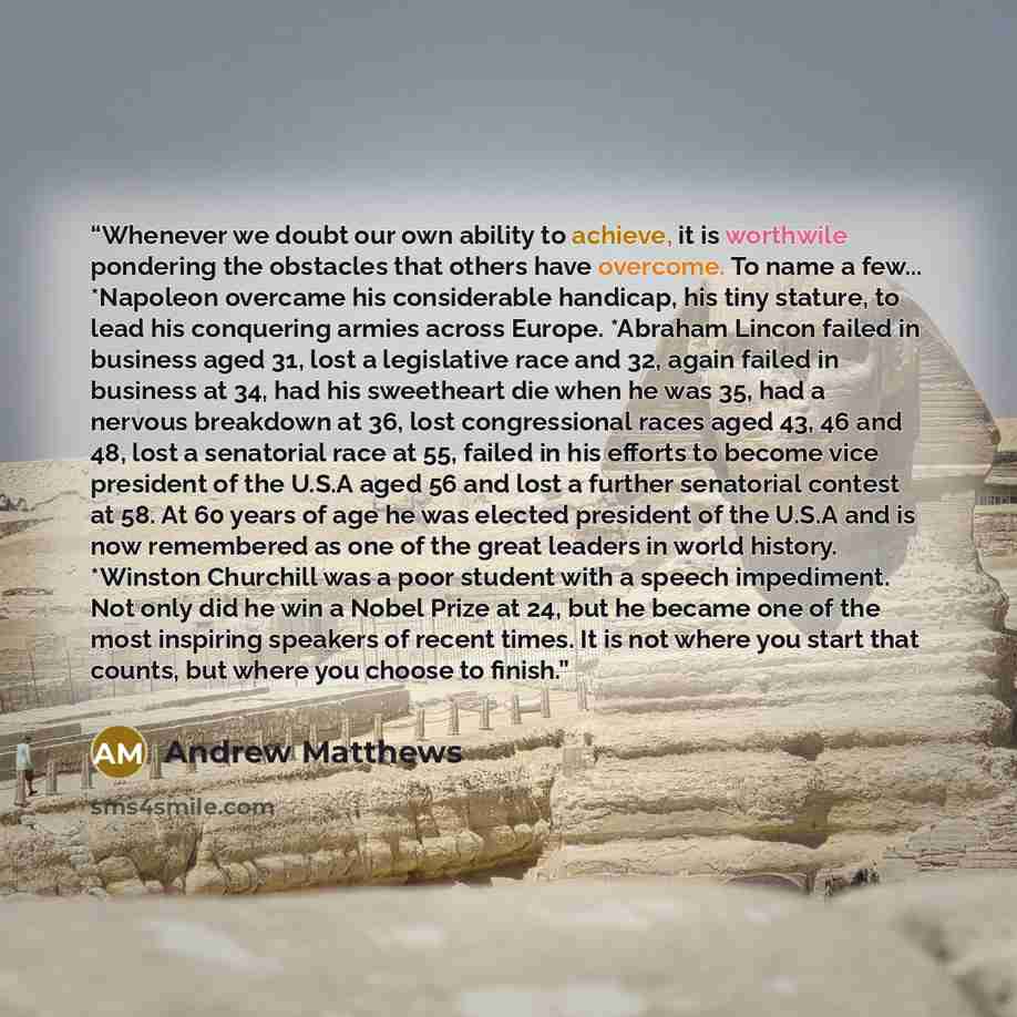 “Whenever we doubt our own ability to achieve, it is worthwile pondering the obstacles that others have overcome. To name a few... *Napoleon overcame his considerable handicap, his tiny stature, to lead his conquering armies across Europe. *Abraham Lincon failed in business aged 31, lost a…” quote by Andrew Matthews
