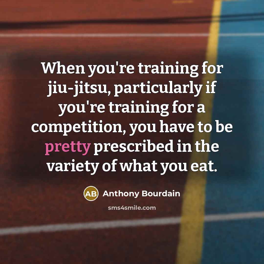 “When you're training for jiu-jitsu, particularly if you're training for a competition, you have to be pretty prescribed in the variety of what you eat.” quote by Anthony Bourdain
