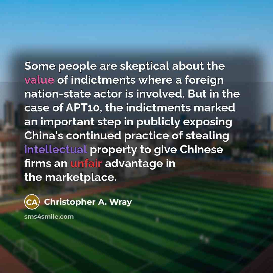 “Some people are skeptical about the value of indictments where a foreign nation-state actor is involved. But in the case of APT10, the indictments marked an important step in publicly exposing China's continued practice of stealing intellectual property to give Chinese firms an unfair advantage in…” quote by Christopher A. Wray