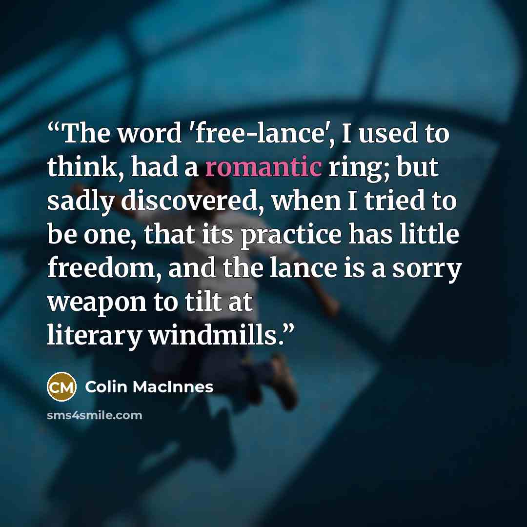 “The word 'free-lance', I used to think, had a romantic ring; but sadly discovered, when I tried to be one, that its practice has little freedom, and the lance is a sorry weapon to tilt at literary windmills.” quote by Colin MacInnes