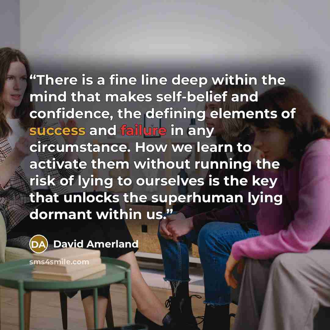 “There is a fine line deep within the mind that makes self-belief and confidence, the defining elements of success and failure in any circumstance. How we learn to activate them without running the risk of lying to ourselves is the key that unlocks the superhuman lying dormant within us.” quote by David Amerland