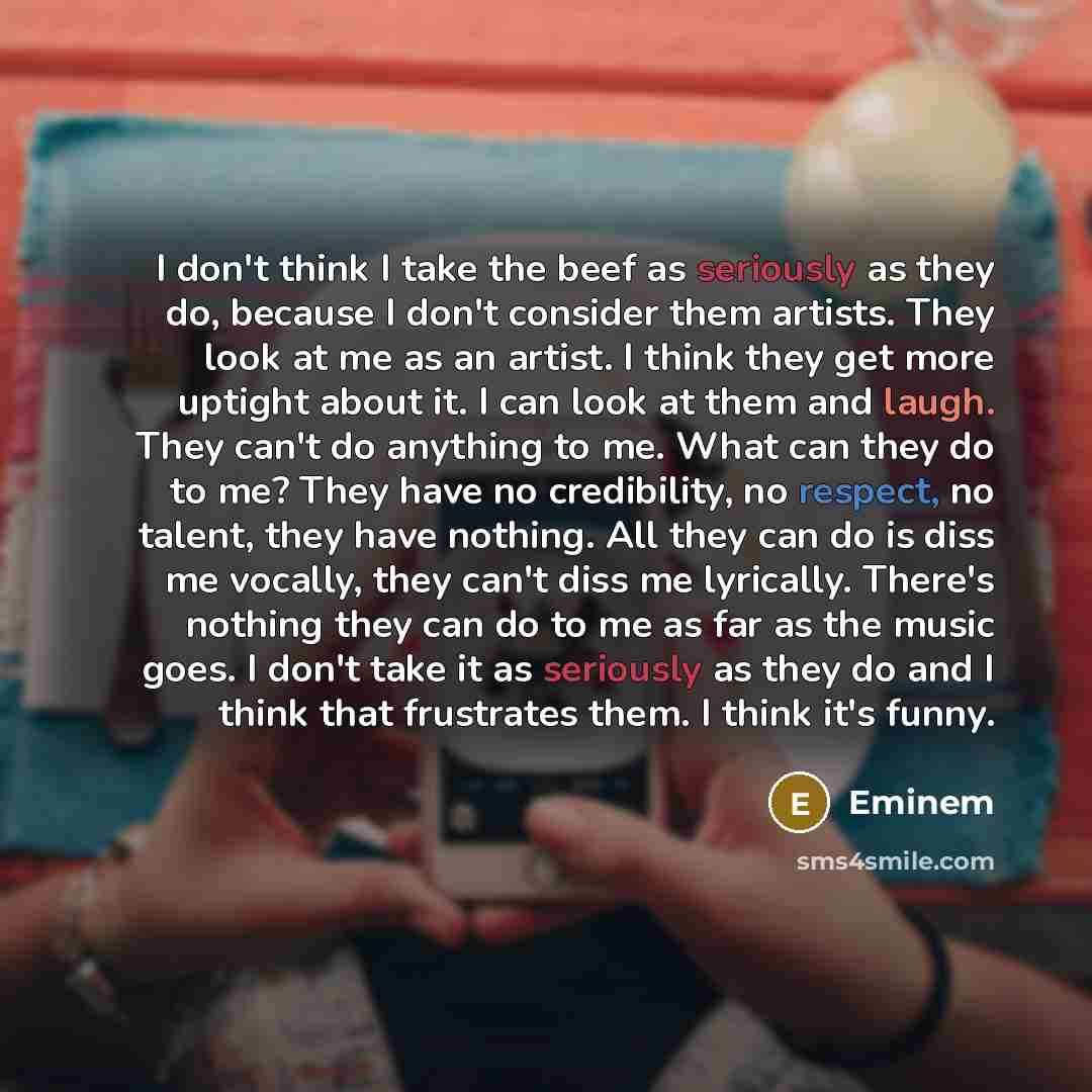 “I don't think I take the beef as seriously as they do, because I don't consider them artists. They look at me as an artist. I think they get more uptight about it. I can look at them and laugh. They can't do anything to me. What can they do to me? They have no credibility, no respect, no talent…” quote by Eminem