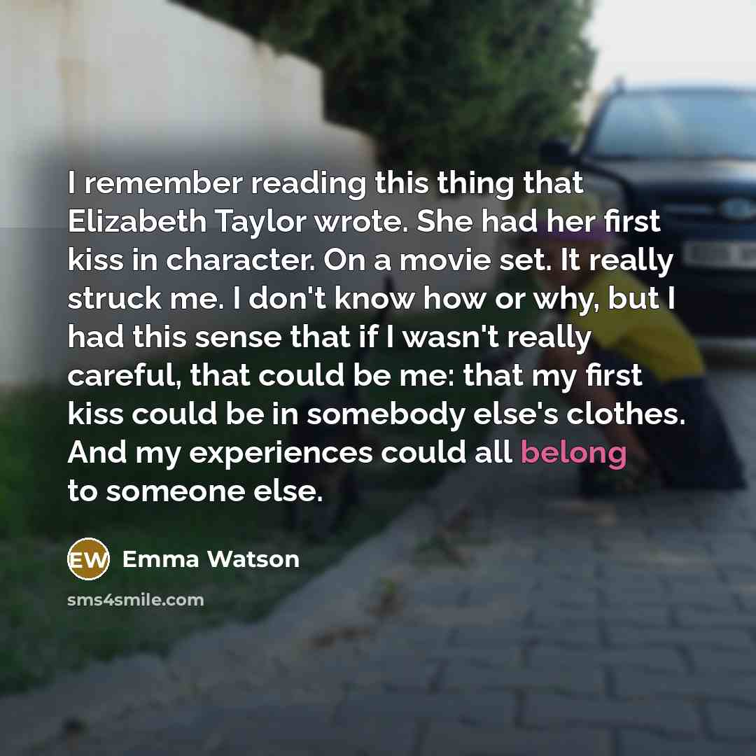 “I remember reading this thing that Elizabeth Taylor wrote. She had her first kiss in character. On a movie set. It really struck me. I don't know how or why, but I had this sense that if I wasn't really careful, that could be me: that my first kiss could be in somebody else's clothes. And my…” quote by Emma Watson