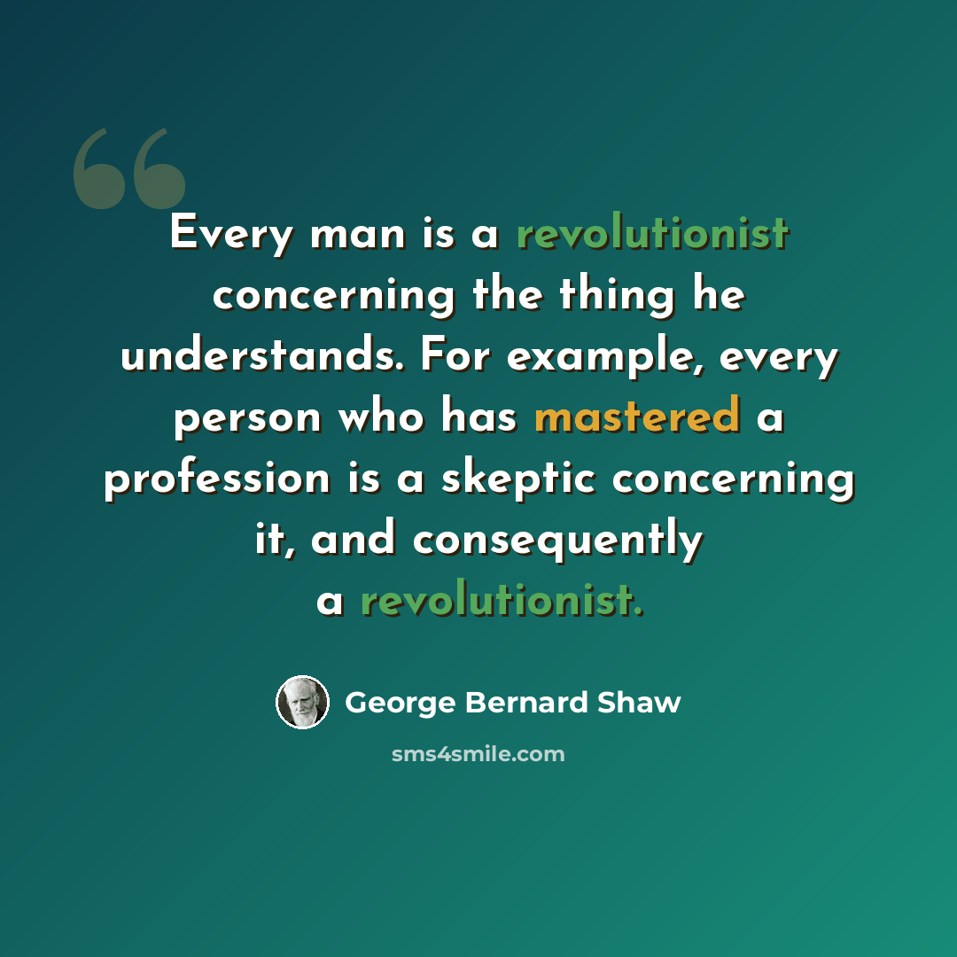“Every man is a revolutionist concerning the thing he understands. For example, every person who has mastered a profession is a skeptic concerning it, and consequently a revolutionist.” quote by George Bernard Shaw