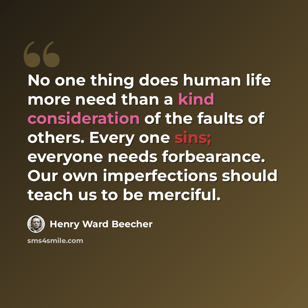 “No one thing does human life more need than a kind consideration of the faults of others. Every one sins; everyone needs forbearance. Our own imperfections should teach us to be merciful.” quote by Henry Ward Beecher