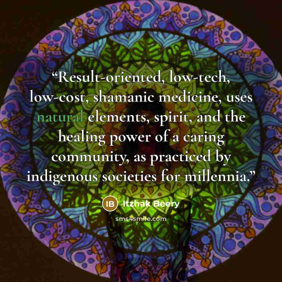 “Result-oriented, low-tech, low-cost, shamanic medicine, uses natural elements, spirit, and the healing power of a caring community, as practiced by indigenous societies for millennia.” quote by Itzhak Beery