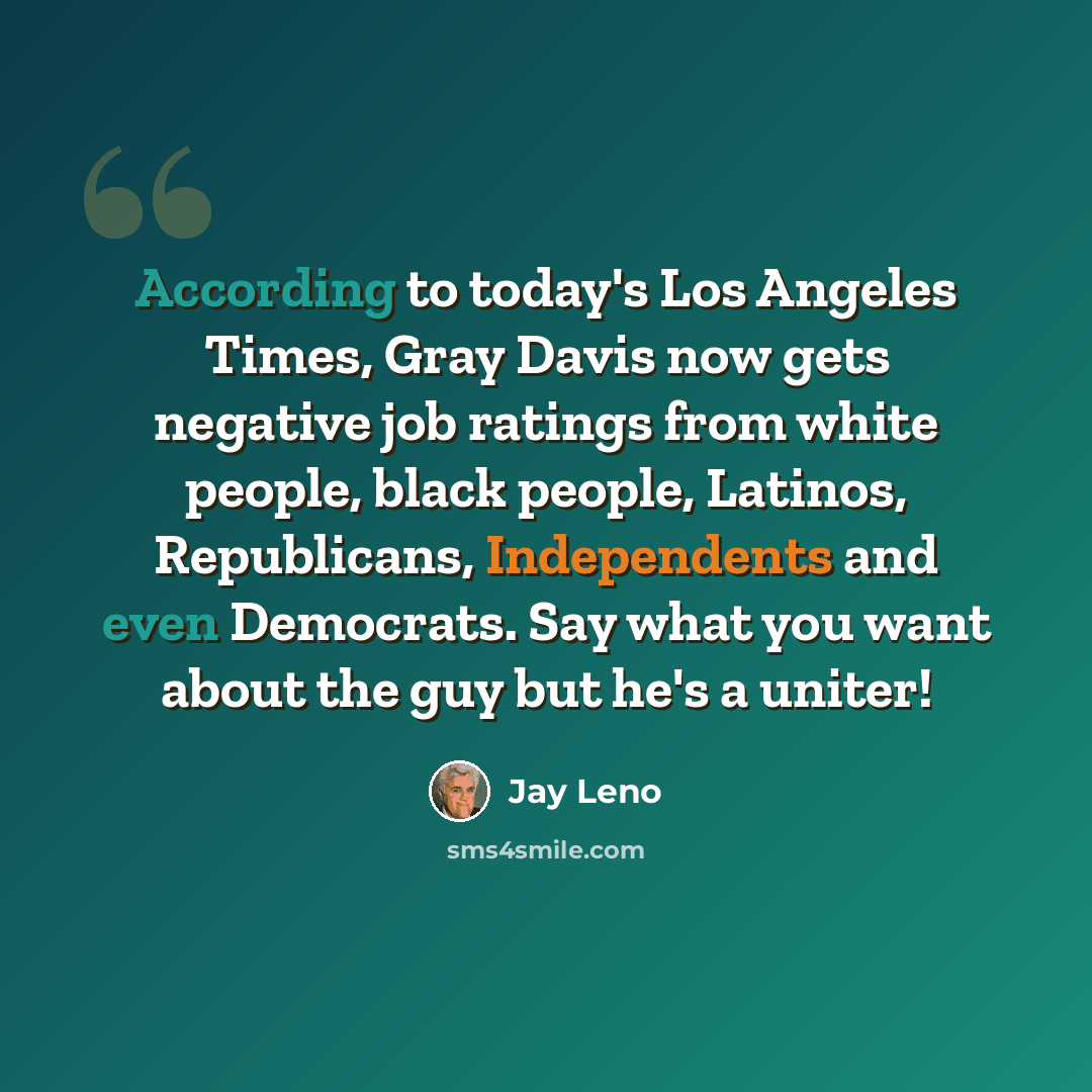 “According to today's Los Angeles Times, Gray Davis now gets negative job ratings from white people, black people, Latinos, Republicans, Independents and even Democrats. Say what you want about the guy but he's a uniter!” quote by Jay Leno