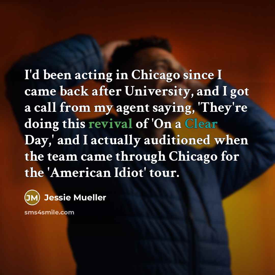 “I'd been acting in Chicago since I came back after University, and I got a call from my agent saying, 'They're doing this revival of 'On a Clear Day,' and I actually auditioned when the team came through Chicago for the 'American Idiot' tour.” quote by Jessie Mueller