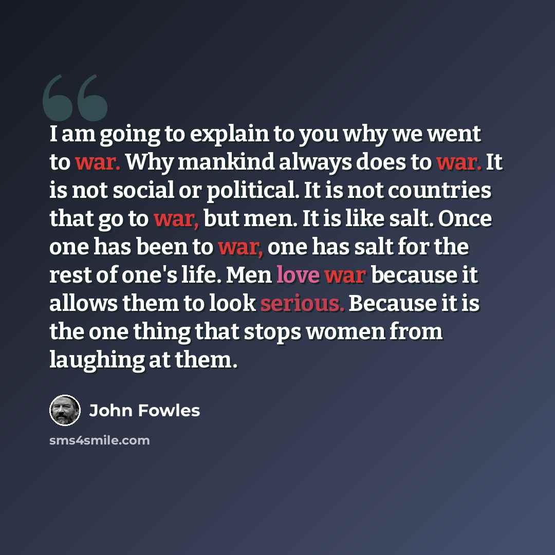“I am going to explain to you why we went to war. Why mankind always does to war. It is not social or political. It is not countries that go to war, but men. It is like salt. Once one has been to war, one has salt for the rest of one's life. Men love war because it allows them to look serious…” quote by John Fowles