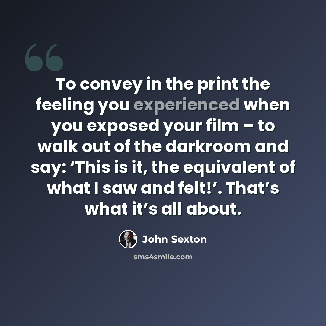 “To convey in the print the feeling you experienced when you exposed your film – to walk out of the darkroom and say: ‘This is it, the equivalent of what I saw and felt!’. That’s what it’s all about.” quote by John Sexton