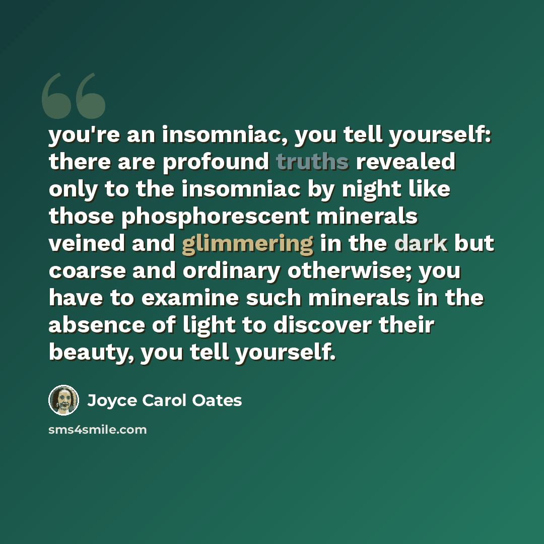 “you're an insomniac, you tell yourself: there are profound truths revealed only to the insomniac by night like those phosphorescent minerals veined and glimmering in the dark but coarse and ordinary otherwise; you have to examine such minerals in the absence of light to discover their beauty, you…” quote by Joyce Carol Oates