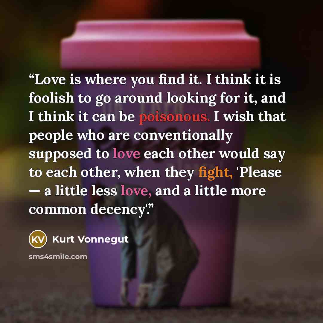 “Love is where you find it. I think it is foolish to go around looking for it, and I think it can be poisonous. I wish that people who are conventionally supposed to love each other would say to each other, when they fight, 'Please — a little less love, and a little more common decency'.” quote by Kurt Vonnegut