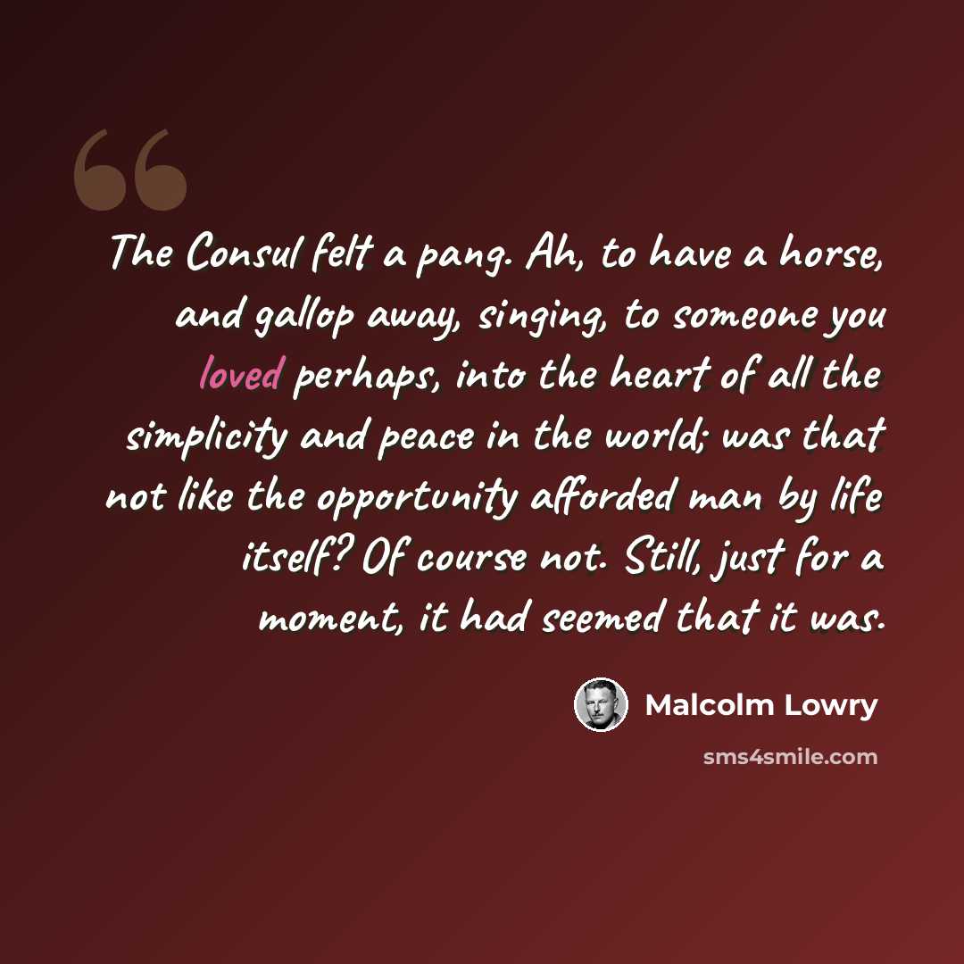 “The Consul felt a pang. Ah, to have a horse, and gallop away, singing, to someone you loved perhaps, into the heart of all the simplicity and peace in the world; was that not like the opportunity afforded man by life itself? Of course not. Still, just for a moment, it had seemed that it was.” quote by Malcolm Lowry