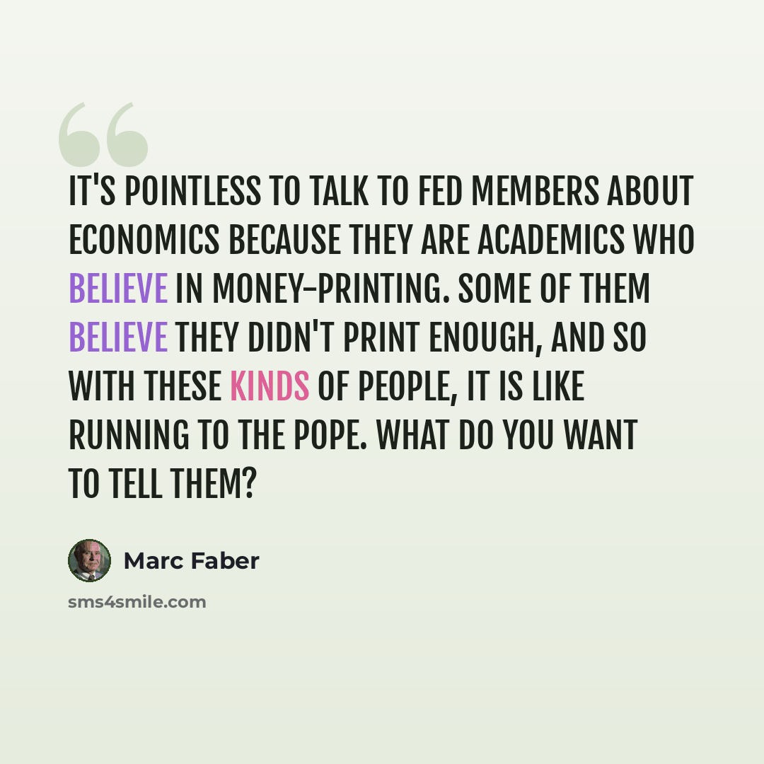 “It's pointless to talk to Fed members about economics because they are academics who believe in money-printing. Some of them believe they didn't print enough, and so with these kinds of people, it is like running to the pope. What do you want to tell them?” quote by Marc Faber