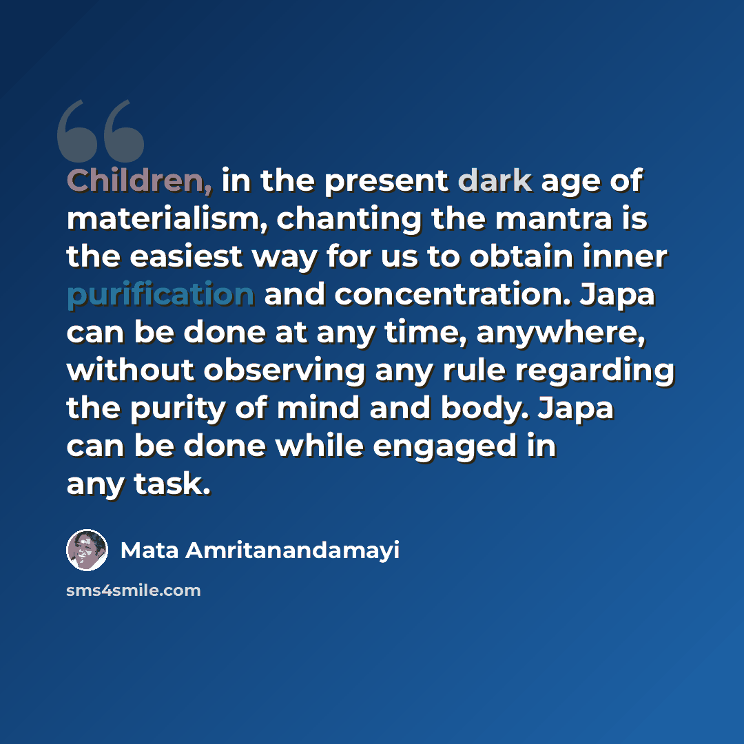 “Children, in the present dark age of materialism, chanting the mantra is the easiest way for us to obtain inner purification and concentration. Japa can be done at any time, anywhere, without observing any rule regarding the purity of mind and body. Japa can be done while engaged in any task.” quote by Mata Amritanandamayi