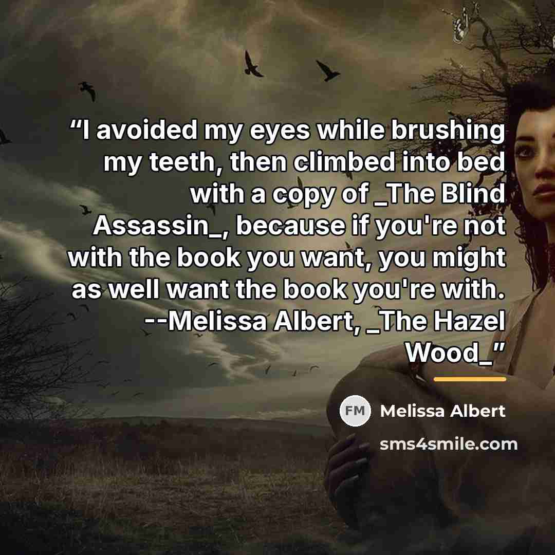 “I avoided my eyes while brushing my teeth, then climbed into bed with a copy of _The Blind Assassin_, because if you're not with the book you want, you might as well want the book you're with. --Melissa Albert, _The Hazel Wood_” quote by Melissa Albert