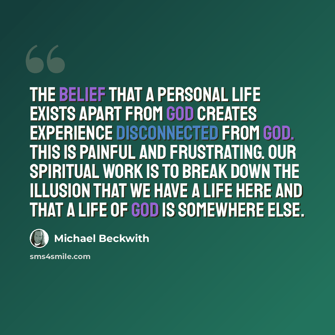 “The belief that a personal life exists apart from God creates experience disconnected from God. This is painful and frustrating. Our spiritual work is to break down the illusion that we have a life here and that a life of God is somewhere else.” quote by Michael Beckwith