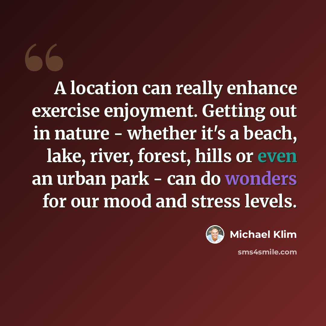 “A location can really enhance exercise enjoyment. Getting out in nature - whether it's a beach, lake, river, forest, hills or even an urban park - can do wonders for our mood and stress levels.” quote by Michael Klim