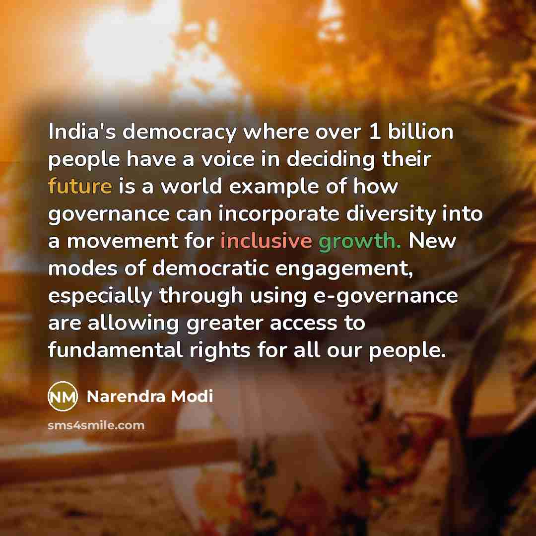 “India's democracy where over 1 billion people have a voice in deciding their future is a world example of how governance can incorporate diversity into a movement for inclusive growth. New modes of democratic engagement, especially through using e-governance are allowing greater access to…” quote by Narendra Modi