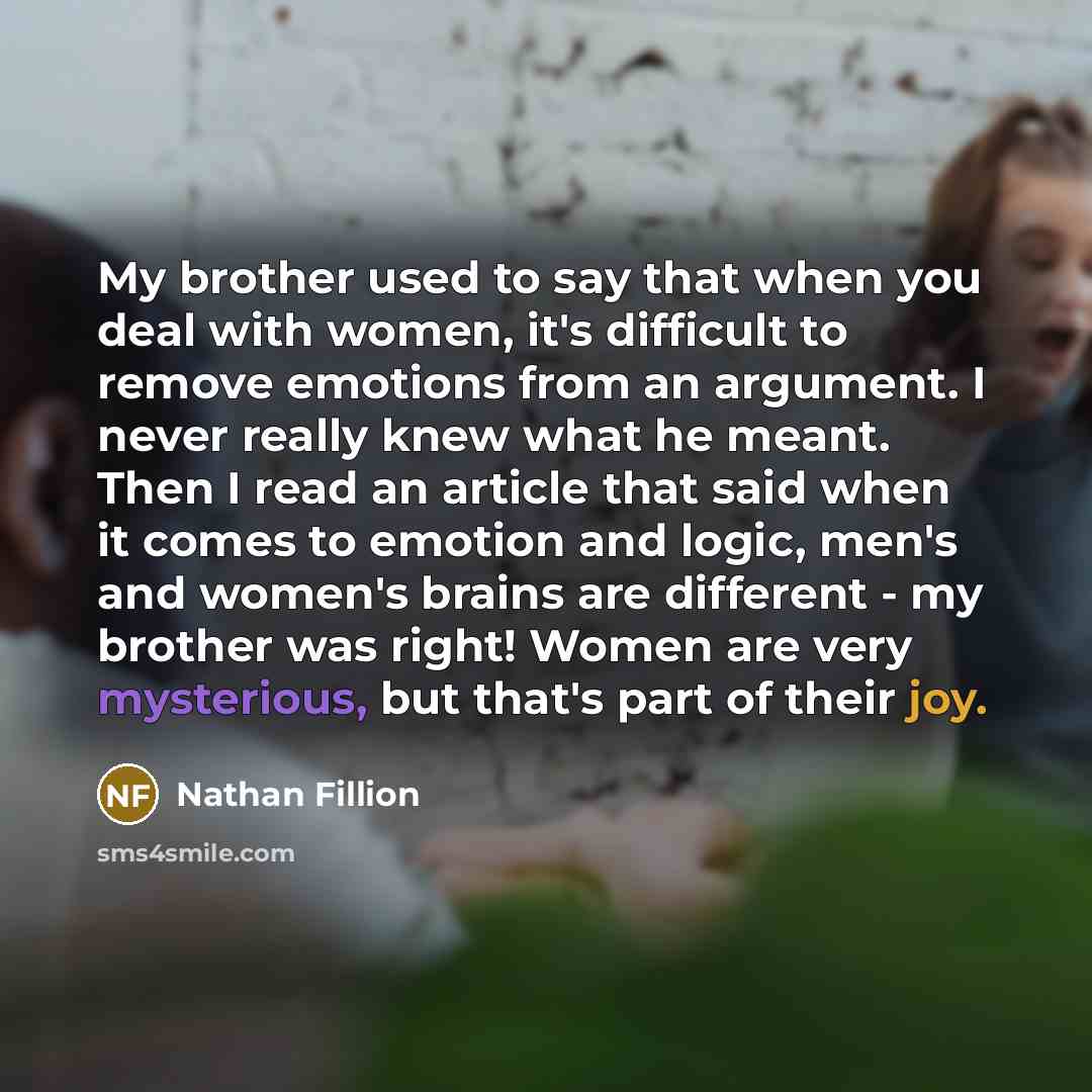 “My brother used to say that when you deal with women, it's difficult to remove emotions from an argument. I never really knew what he meant. Then I read an article that said when it comes to emotion and logic, men's and women's brains are different - my brother was right! Women are very…” quote by Nathan Fillion