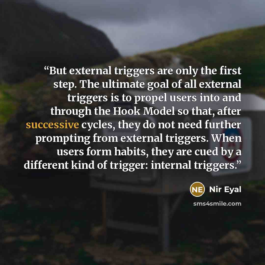 “But external triggers are only the first step. The ultimate goal of all external triggers is to propel users into and through the Hook Model so that, after successive cycles, they do not need further prompting from external triggers. When users form habits, they are cued by a different kind of…” quote by Nir Eyal